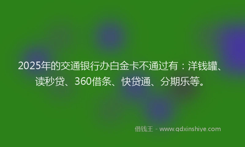 2025年的交通银行办白金卡不通过有：洋钱罐、读秒贷、360借条、快贷通、分期乐等。
