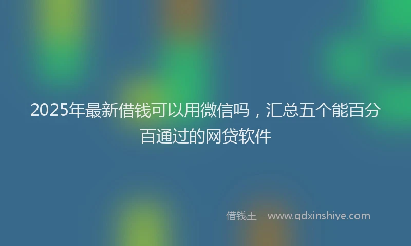 2025年最新借钱可以用微信吗，汇总五个能百分百通过的网贷软件