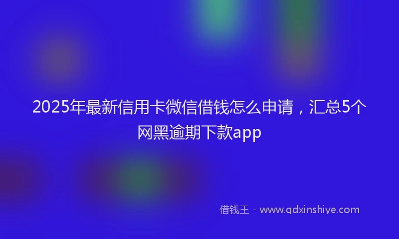 2025年最新信用卡微信借钱怎么申请，汇总5个网黑逾期下款app