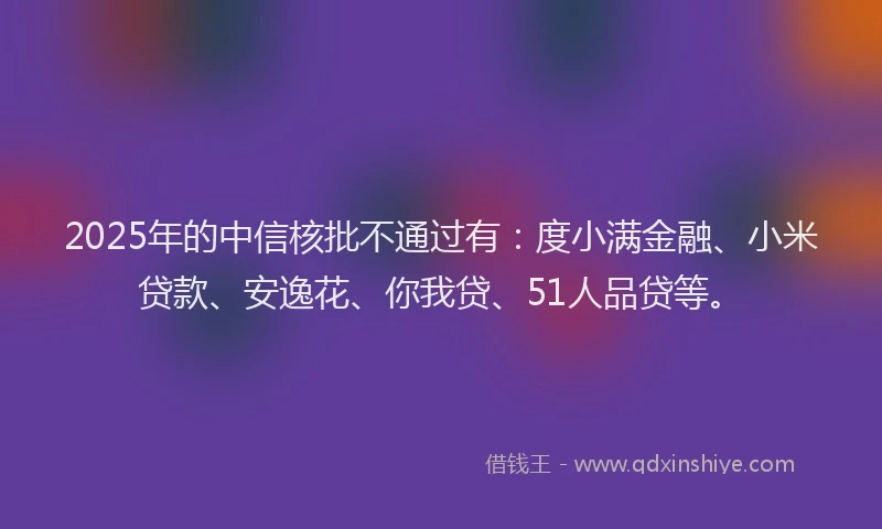 2025年的中信核批不通过有：度小满金融、小米贷款、安逸花、你我贷、51人品贷等。