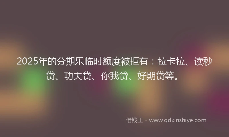 2025年的分期乐临时额度被拒有：拉卡拉、读秒贷、功夫贷、你我贷、好期贷等。