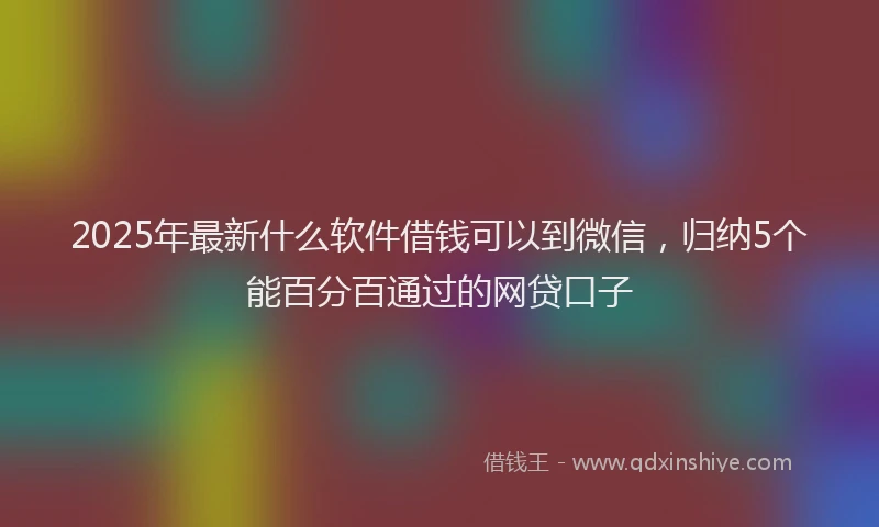 2025年最新什么软件借钱可以到微信，归纳5个能百分百通过的网贷口子