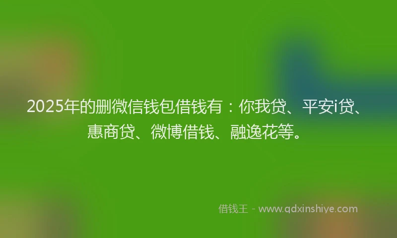2025年的删微信钱包借钱有：你我贷、平安i贷、惠商贷、微博借钱、融逸花等。