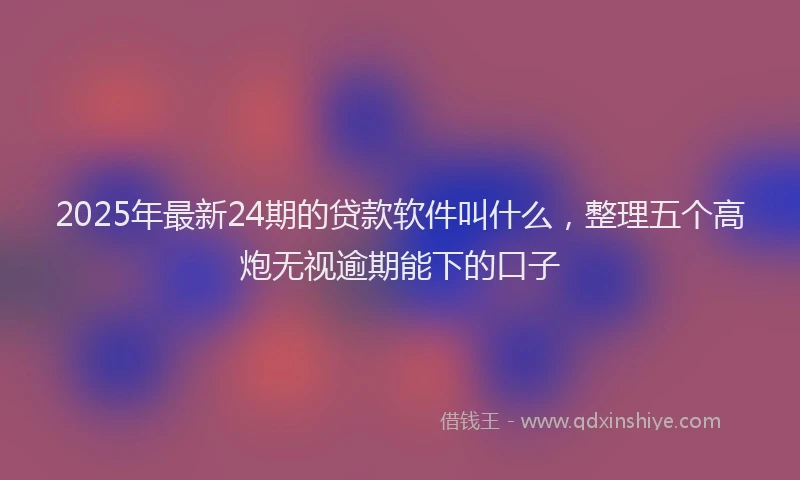 2025年最新24期的贷款软件叫什么，整理五个高炮无视逾期能下的口子