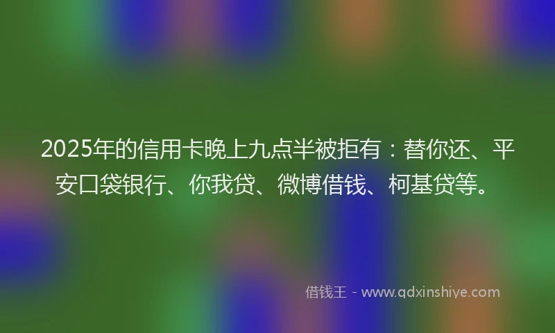 2025年的信用卡晚上九点半被拒有：替你还、平安口袋银行、你我贷、微博借钱、柯基贷等。