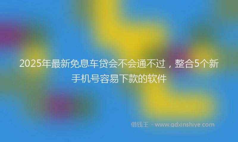 2025年最新免息车贷会不会通不过，整合5个新手机号容易下款的软件