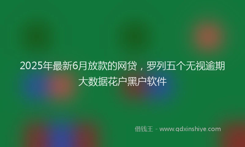 2025年最新6月放款的网贷，罗列五个无视逾期大数据花户黑户软件