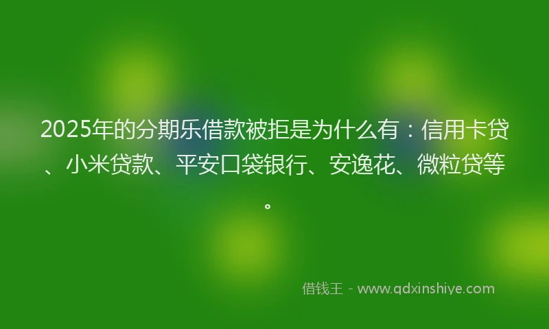 2025年的分期乐借款被拒是为什么有：信用卡贷、小米贷款、平安口袋银行、安逸花、微粒贷等。