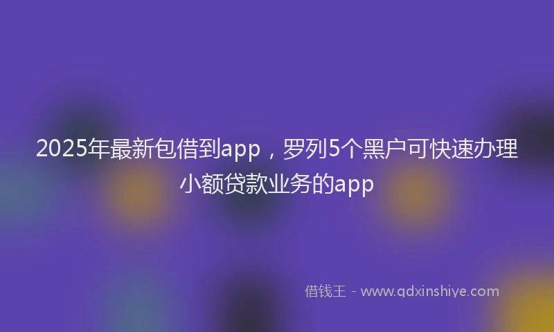 2025年最新包借到app，罗列5个黑户可快速办理小额贷款业务的app