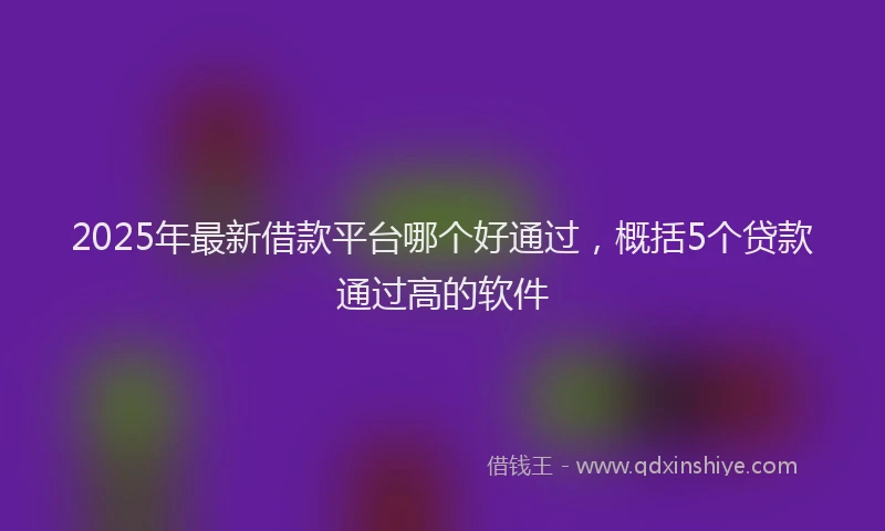 2025年最新借款平台哪个好通过，概括5个贷款通过高的软件
