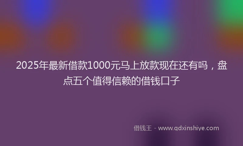 2025年最新借款1000元马上放款现在还有吗，盘点五个值得信赖的借钱口子