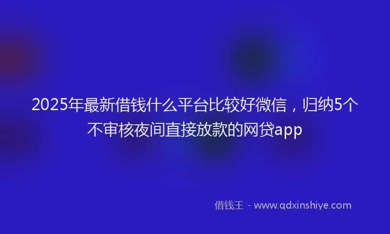 2025年最新借钱什么平台比较好微信，归纳5个不审核夜间直接放款的网贷app