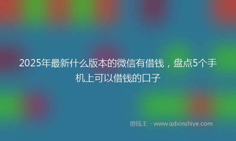 2025年最新什么版本的微信有借钱，盘点5个手机上可以借钱的口子