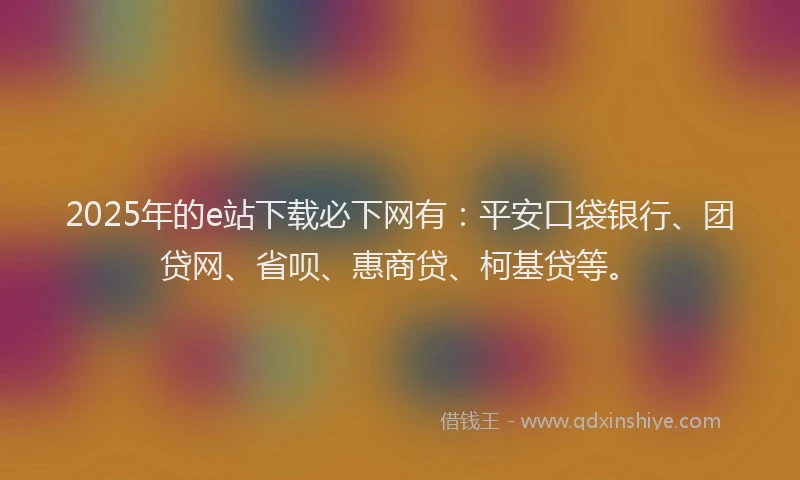 2025年的e站下载必下网有：平安口袋银行、团贷网、省呗、惠商贷、柯基贷等。