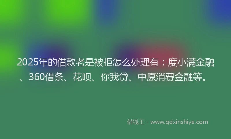 2025年的借款老是被拒怎么处理有：度小满金融、360借条、花呗、你我贷、中原消费金融等。