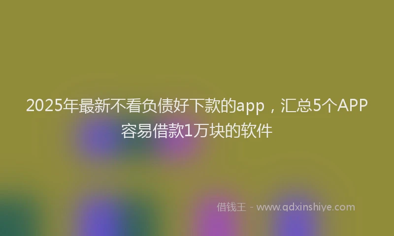 2025年最新不看负债好下款的app，汇总5个APP容易借款1万块的软件