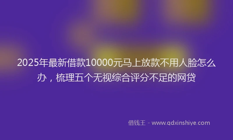 2025年最新借款10000元马上放款不用人脸怎么办，梳理五个无视综合评分不足的网贷