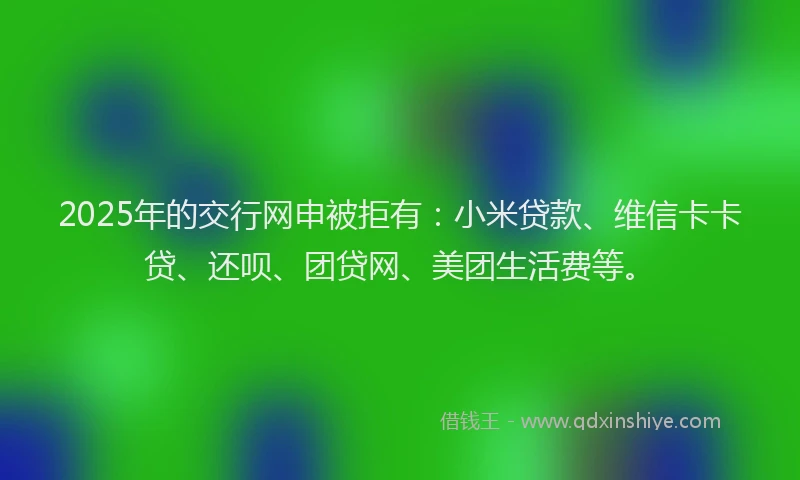 2025年的交行网申被拒有：小米贷款、维信卡卡贷、还呗、团贷网、美团生活费等。