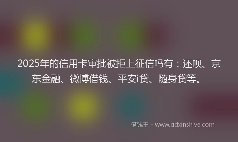2025年的信用卡审批被拒上征信吗有：还呗、京东金融、微博借钱、平安i贷、随身贷等。