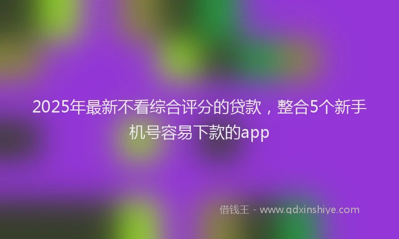 2025年最新不看综合评分的贷款，整合5个新手机号容易下款的app