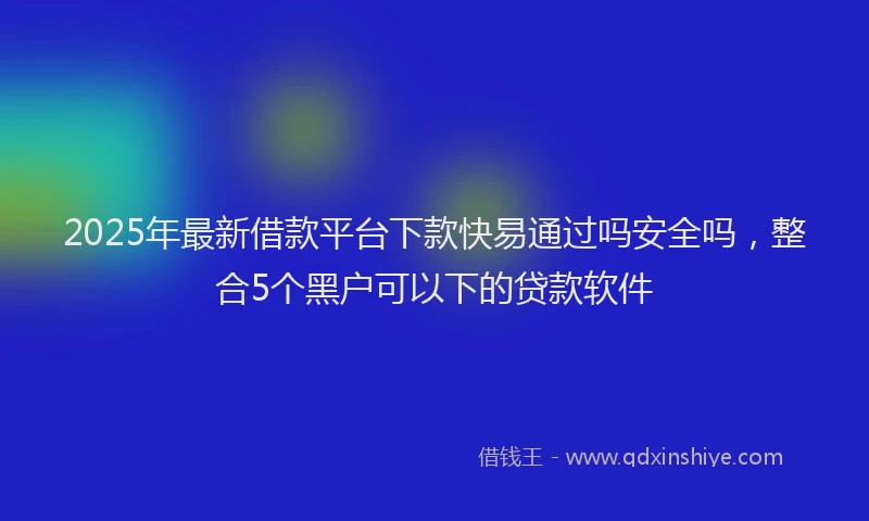 2025年最新借款平台下款快易通过吗安全吗，整合5个黑户可以下的贷款软件