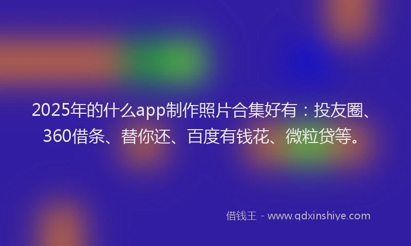 2025年的什么app制作照片合集好有：投友圈、360借条、替你还、百度有钱花、微粒贷等。
