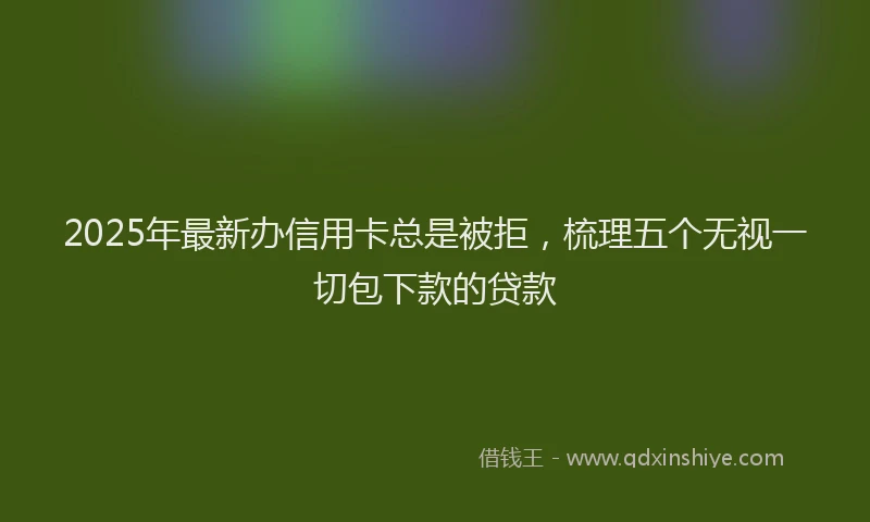 2025年最新办信用卡总是被拒，梳理五个无视一切包下款的贷款
