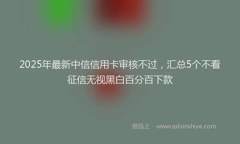 2025年最新中信信用卡审核不过，汇总5个不看征信无视黑白百分百下款