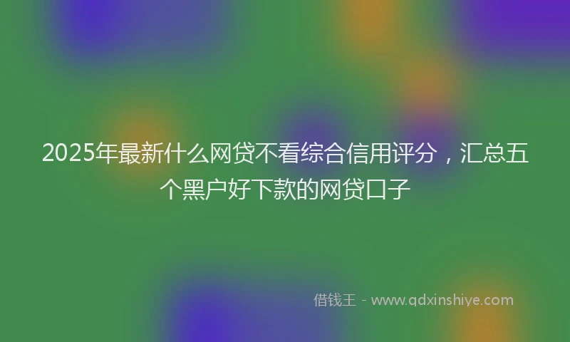 2025年最新什么网贷不看综合信用评分，汇总五个黑户好下款的网贷口子