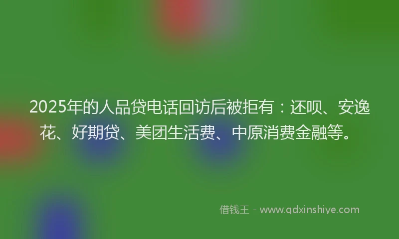 2025年的人品贷电话回访后被拒有：还呗、安逸花、好期贷、美团生活费、中原消费金融等。