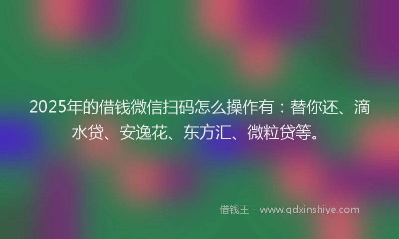 2025年的借钱微信扫码怎么操作有：替你还、滴水贷、安逸花、东方汇、微粒贷等。