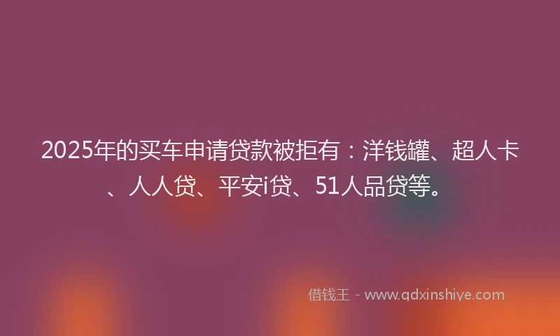 2025年的买车申请贷款被拒有：洋钱罐、超人卡、人人贷、平安i贷、51人品贷等。