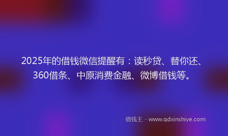 2025年的借钱微信提醒有：读秒贷、替你还、360借条、中原消费金融、微博借钱等。