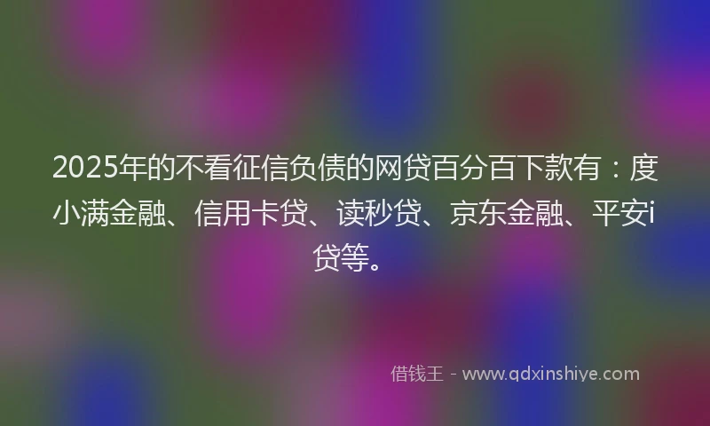 2025年的不看征信负债的网贷百分百下款有：度小满金融、信用卡贷、读秒贷、京东金融、平安i贷等。