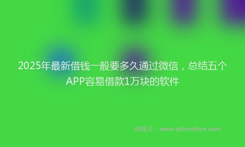 2025年最新借钱一般要多久通过微信，总结五个APP容易借款1万块的软件