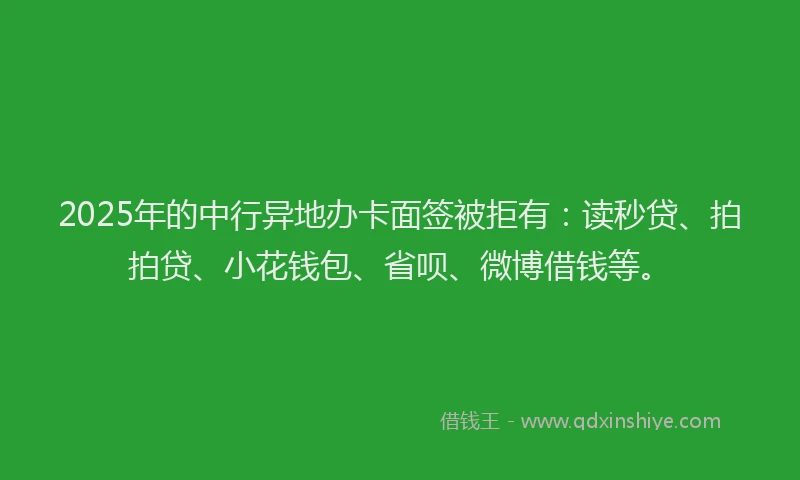 2025年的中行异地办卡面签被拒有：读秒贷、拍拍贷、小花钱包、省呗、微博借钱等。