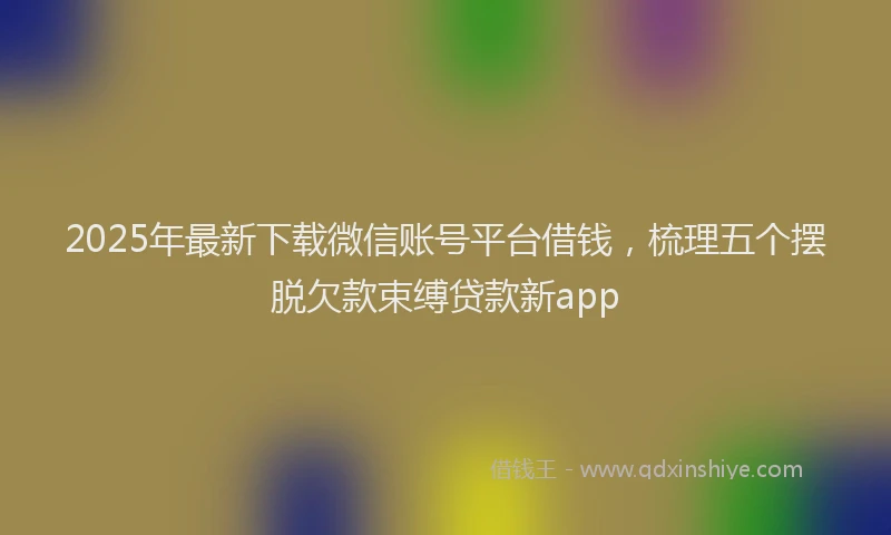 2025年最新下载微信账号平台借钱，梳理五个摆脱欠款束缚贷款新app