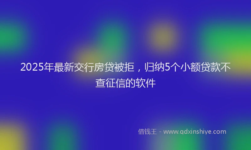 2025年最新交行房贷被拒，归纳5个小额贷款不查征信的软件