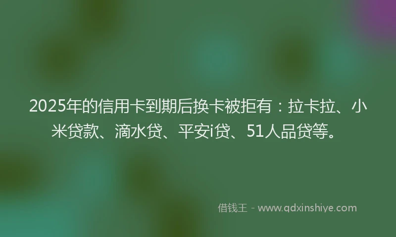 2025年的信用卡到期后换卡被拒有：拉卡拉、小米贷款、滴水贷、平安i贷、51人品贷等。