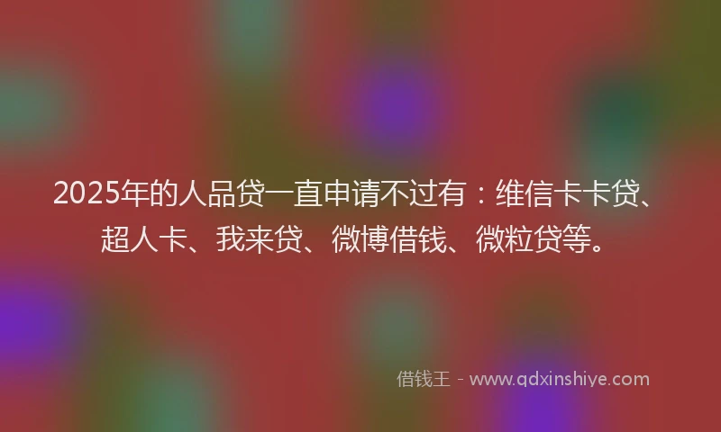 2025年的人品贷一直申请不过有：维信卡卡贷、超人卡、我来贷、微博借钱、微粒贷等。