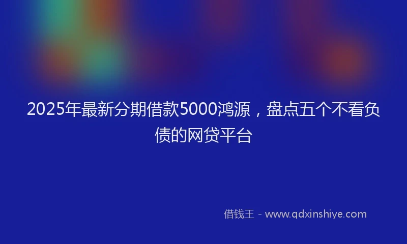 2025年最新分期借款5000鸿源，盘点五个不看负债的网贷平台