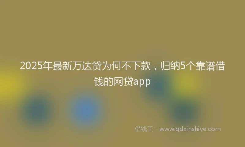 2025年最新万达贷为何不下款，归纳5个靠谱借钱的网贷app