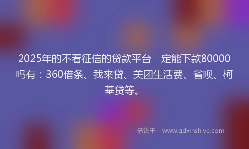 2025年的不看征信的贷款平台一定能下款80000吗有：360借条、我来贷、美团生活费、省呗、柯基贷等。