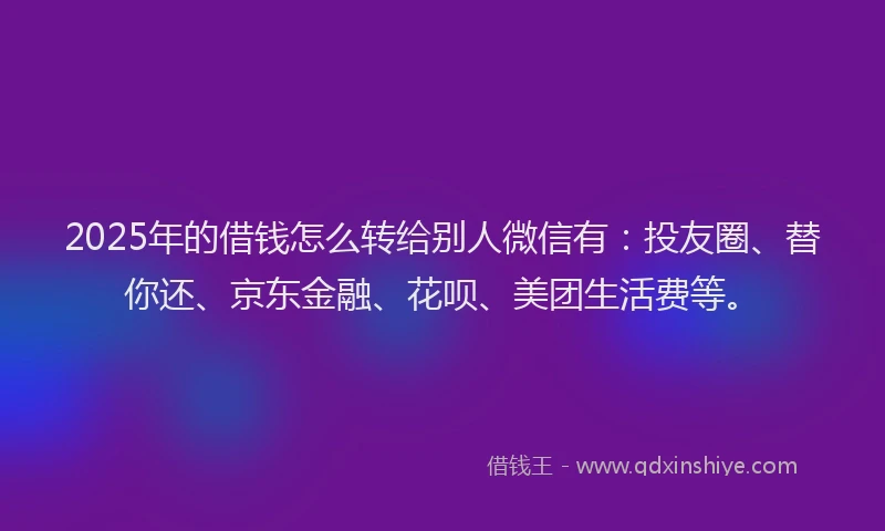2025年的借钱怎么转给别人微信有：投友圈、替你还、京东金融、花呗、美团生活费等。