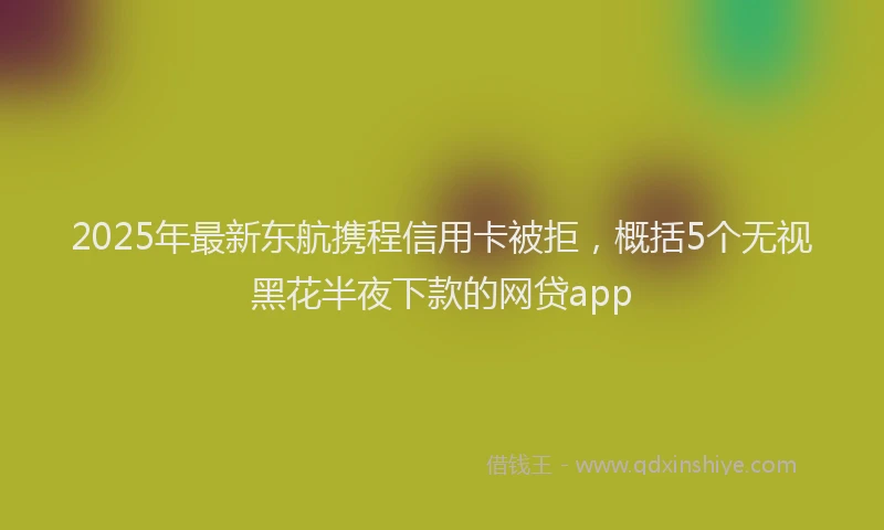2025年最新东航携程信用卡被拒，概括5个无视黑花半夜下款的网贷app