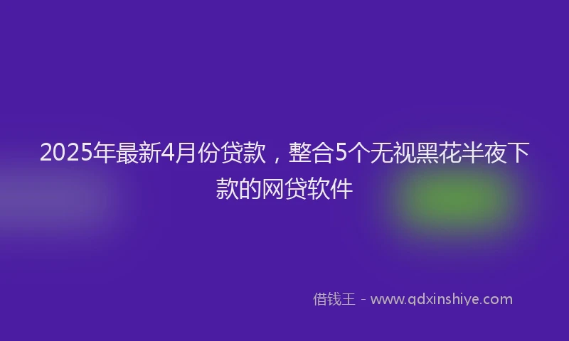 2025年最新4月份贷款，整合5个无视黑花半夜下款的网贷软件