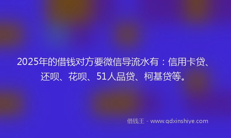 2025年的借钱对方要微信导流水有：信用卡贷、还呗、花呗、51人品贷、柯基贷等。