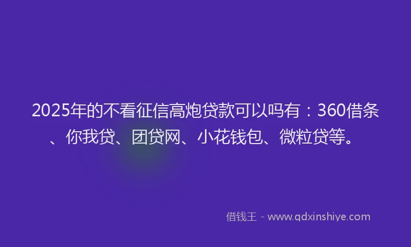 2025年的不看征信高炮贷款可以吗有：360借条、你我贷、团贷网、小花钱包、微粒贷等。