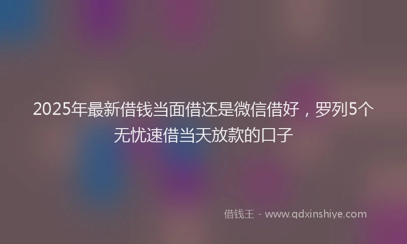 2025年最新借钱当面借还是微信借好，罗列5个无忧速借当天放款的口子
