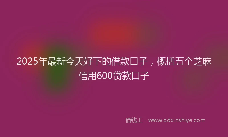 2025年最新今天好下的借款口子，概括五个芝麻信用600贷款口子